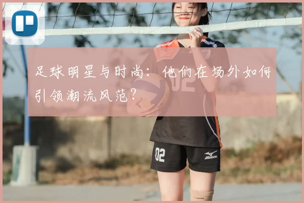 足球明星与时尚:他们在场外如何引领潮流风范?