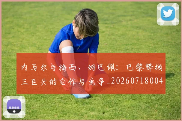 内马尔与梅西、姆巴佩:巴黎锋线三巨头的合作与竞争_20260718004829