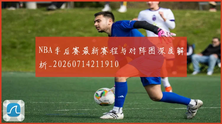NBA季后赛最新赛程与对阵图深度解析_20260714211910