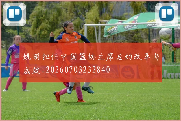 姚明担任中国篮协主席后的改革与成效_20260703232840