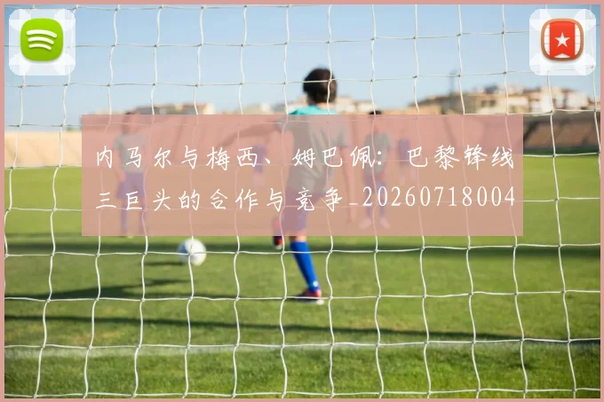 内马尔与梅西、姆巴佩：巴黎锋线三巨头的合作与竞争_20260718004829