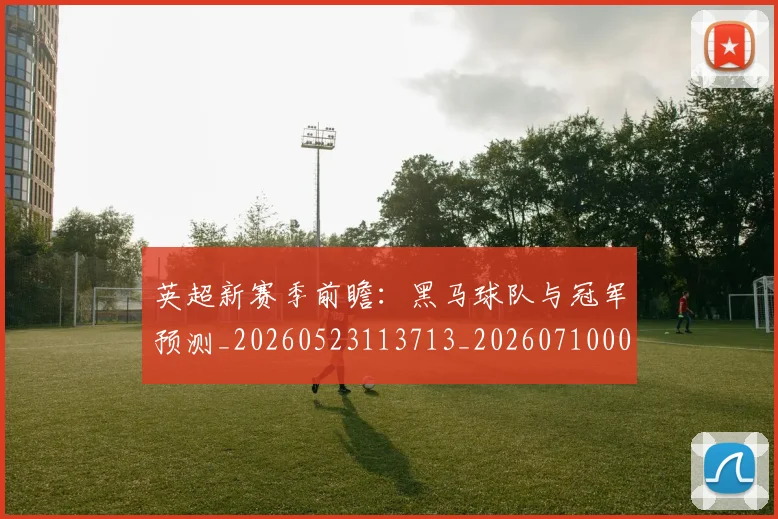 英超新赛季前瞻：黑马球队与冠军预测_20260523113713_20260710005449