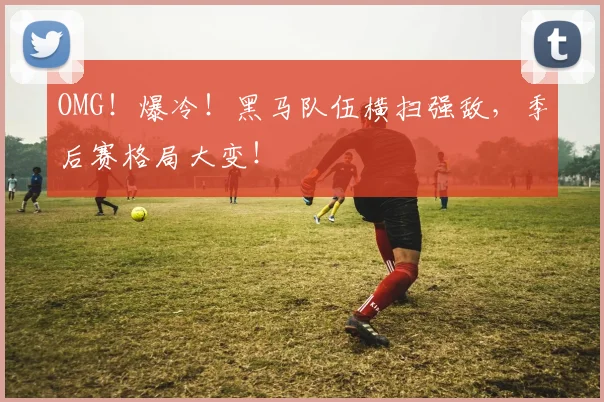 OMG！爆冷！黑马队伍横扫强敌，季后赛格局大变！