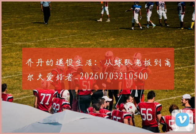 乔丹的退役生活:从球队老板到高尔夫爱好者_20260703210500