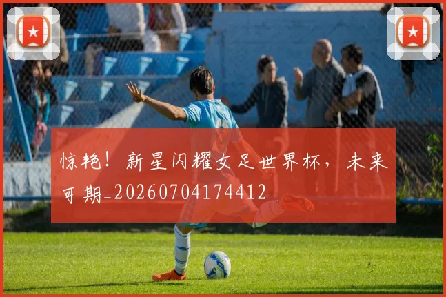 惊艳!新星闪耀女足世界杯,未来可期_20260704174412