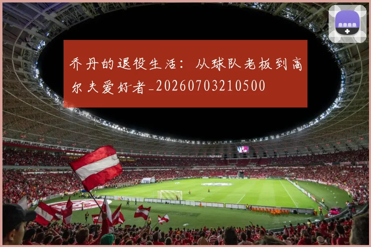 乔丹的退役生活:从球队老板到高尔夫爱好者_20260703210500
