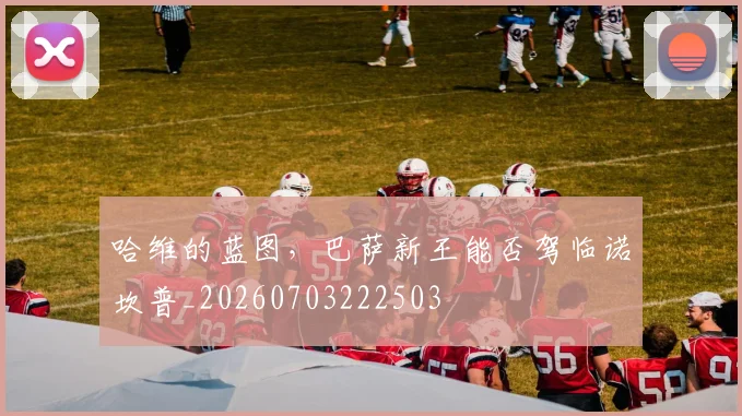 哈维的蓝图,巴萨新王能否驾临诺坎普_20260703222503