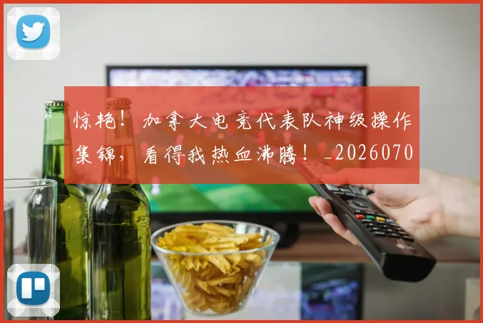 惊艳!加拿大电竞代表队神级操作集锦,看得我热血沸腾!_20260704174410_20260723173110