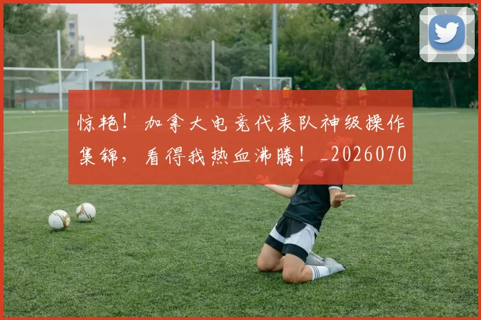 惊艳!加拿大电竞代表队神级操作集锦,看得我热血沸腾!_20260704174410_20260723173110