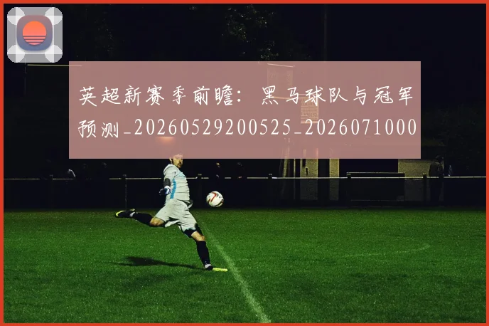 英超新赛季前瞻：黑马球队与冠军预测_20260529200525_20260710005451