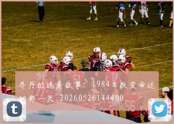 乔丹的选秀故事:1984年改变命运的那一天_20260526144400