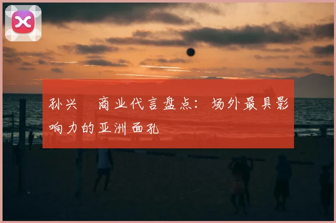 孙兴慜商业代言盘点:场外最具影响力的亚洲面孔