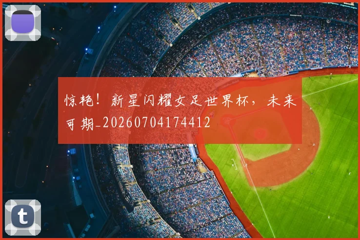 惊艳!新星闪耀女足世界杯,未来可期_20260704174412