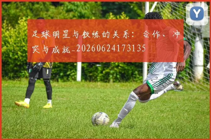 足球明星与教练的关系:合作、冲突与成就_20260624173135