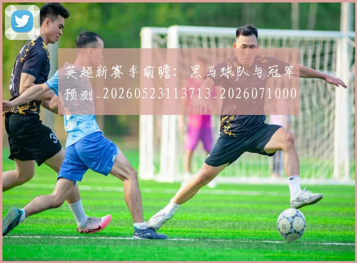 英超新赛季前瞻:黑马球队与冠军预测_20260523113713_20260710005449